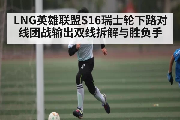 LNG英雄联盟S16瑞士轮下路对线团战输出双线拆解与胜负手